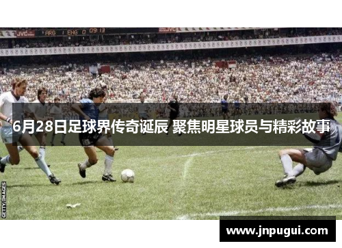 6月28日足球界传奇诞辰 聚焦明星球员与精彩故事