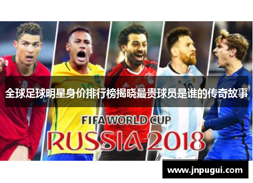 全球足球明星身价排行榜揭晓最贵球员是谁的传奇故事