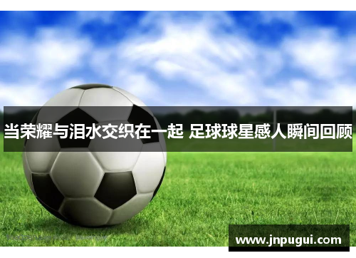 当荣耀与泪水交织在一起 足球球星感人瞬间回顾