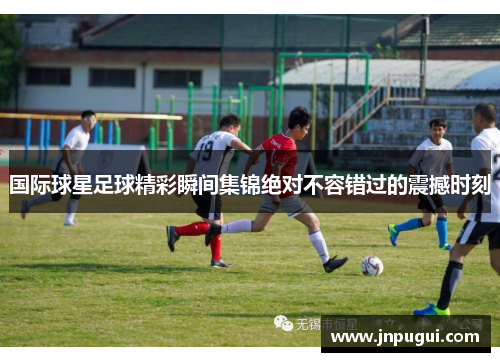 国际球星足球精彩瞬间集锦绝对不容错过的震撼时刻