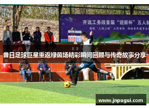 昔日足球巨星重返绿茵场精彩瞬间回顾与传奇故事分享