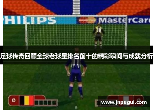 足球传奇回顾全球老球星排名前十的精彩瞬间与成就分析