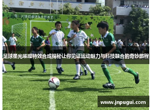 足球星光璀璨特效合成揭秘让你见证运动魅力与科技融合的奇妙旅程