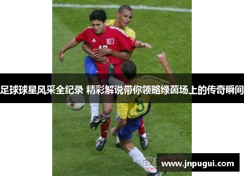 足球球星风采全纪录 精彩解说带你领略绿茵场上的传奇瞬间