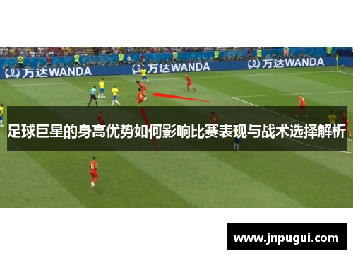 足球巨星的身高优势如何影响比赛表现与战术选择解析