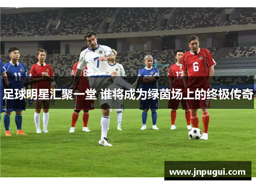 足球明星汇聚一堂 谁将成为绿茵场上的终极传奇