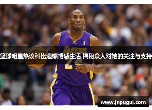 篮球明星热议科比遗孀情感生活 揭秘众人对她的关注与支持