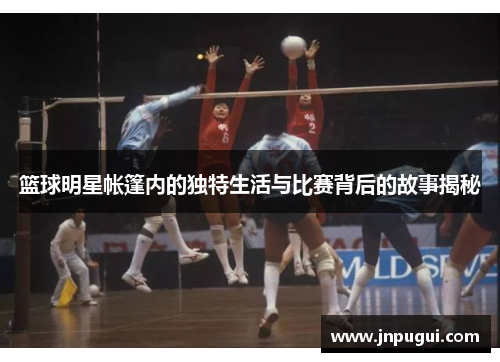 篮球明星帐篷内的独特生活与比赛背后的故事揭秘
