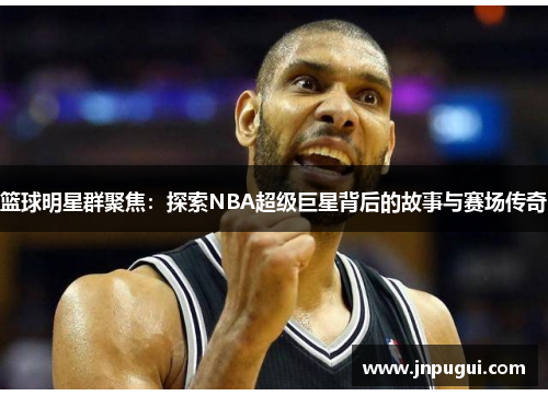 篮球明星群聚焦：探索NBA超级巨星背后的故事与赛场传奇