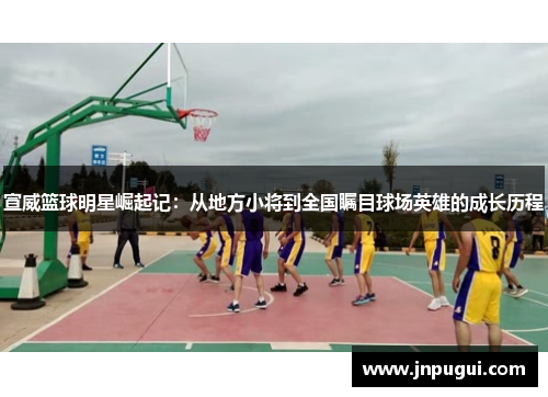 宣威篮球明星崛起记：从地方小将到全国瞩目球场英雄的成长历程
