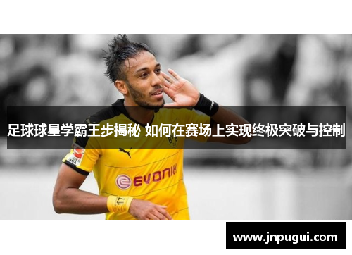 足球球星学霸王步揭秘 如何在赛场上实现终极突破与控制