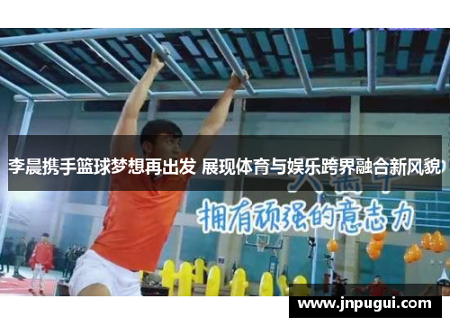 李晨携手篮球梦想再出发 展现体育与娱乐跨界融合新风貌