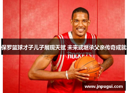 保罗篮球才子儿子展现天赋 未来或继承父亲传奇成就