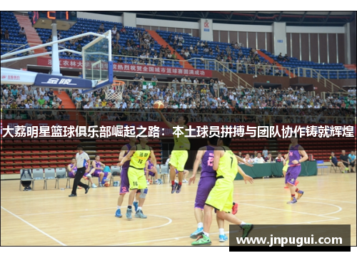 大荔明星篮球俱乐部崛起之路：本土球员拼搏与团队协作铸就辉煌