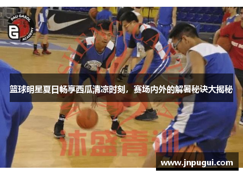 篮球明星夏日畅享西瓜清凉时刻，赛场内外的解暑秘诀大揭秘