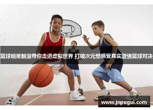 篮球明星触漫带你走进虚拟世界 打破次元壁感受真实激情篮球对决