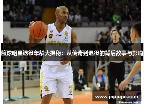 篮球明星退役年龄大揭秘：从传奇到退役的背后故事与影响