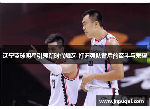 辽宁篮球明星引领新时代崛起 打造强队背后的奋斗与荣耀